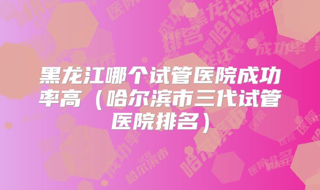 黑龙江哪个试管医院成功率高（哈尔滨市三代试管医院排名）