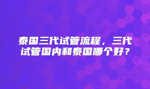 泰国三代试管流程，三代试管国内和泰国哪个好？
