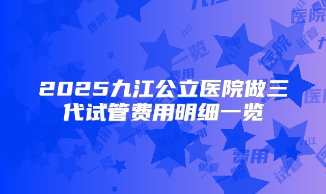 2025九江公立医院做三代试管费用明细一览
