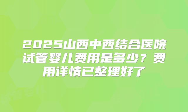 2025山西中西结合医院试管婴儿费用是多少？费用详情已整理好了