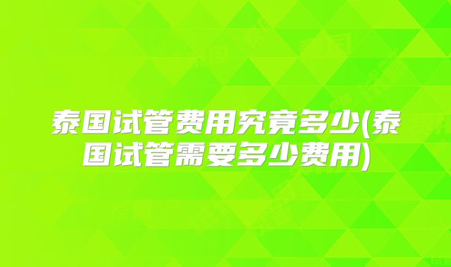 泰国试管费用究竟多少(泰国试管需要多少费用)