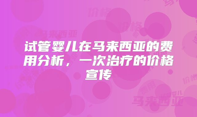 试管婴儿在马来西亚的费用分析，一次治疗的价格宣传