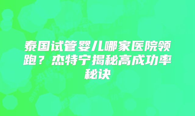 泰国试管婴儿哪家医院领跑？杰特宁揭秘高成功率秘诀