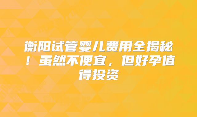 衡阳试管婴儿费用全揭秘!虽然不便宜,但好孕值得投资