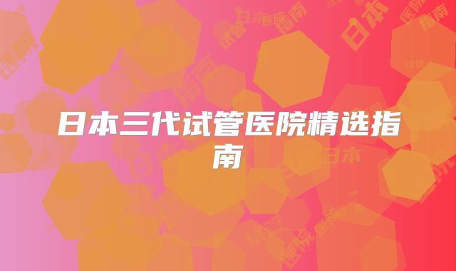 日本三代试管医院精选指南