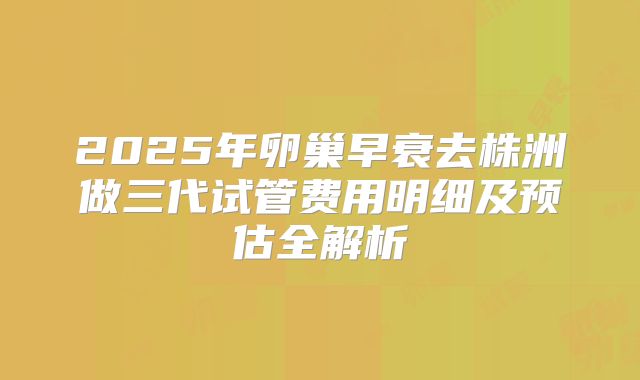 2025年卵巢早衰去株洲做三代试管费用明细及预估全解析