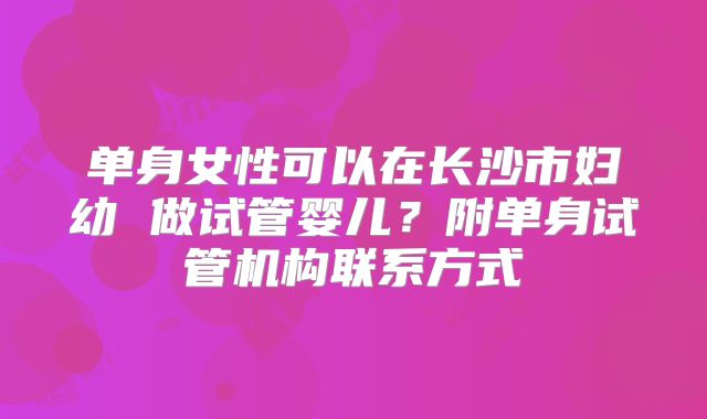 单身女性可以在长沙市妇幼 做试管婴儿？附单身试管机构联系方式