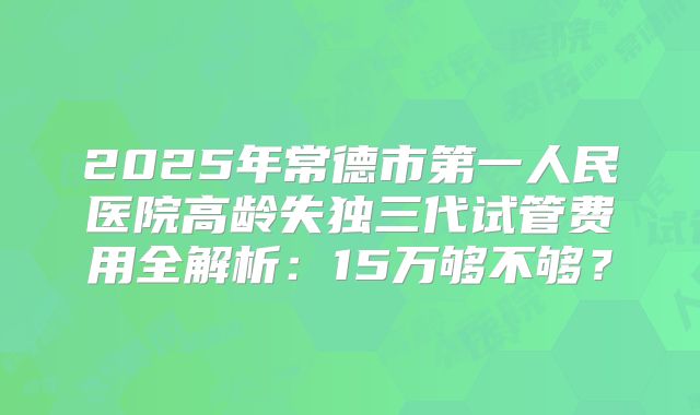 2025年常德市第一人民医院高龄失独三代试管费用全解析：15万够不够？