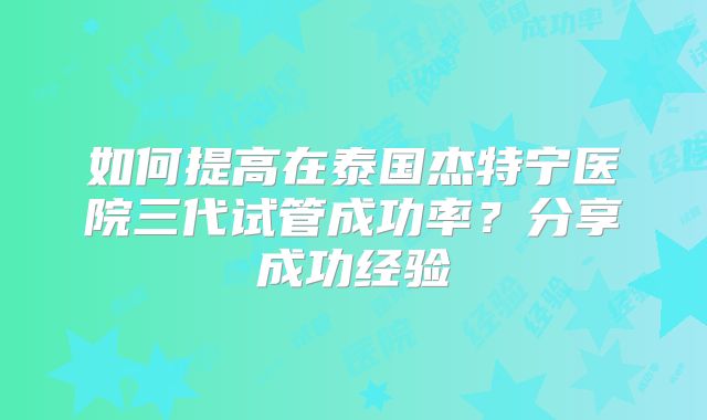 如何提高在泰国杰特宁医院三代试管成功率？分享成功经验