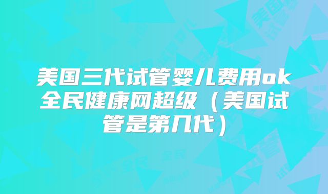 美国三代试管婴儿费用ok全民健康网超级(美国试管是第几代)