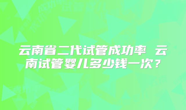 云南省二代试管成功率 云南试管婴儿多少钱一次？