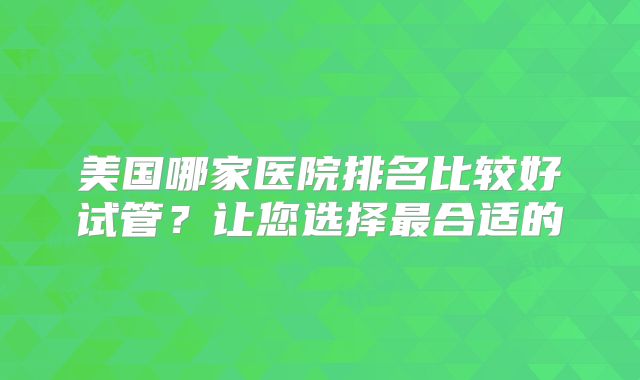 美国哪家医院排名比较好试管？让您选择最合适的
