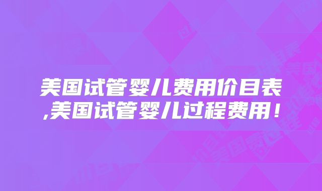 美国试管婴儿费用价目表,美国试管婴儿过程费用！