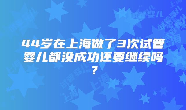 44岁在上海做了3次试管婴儿都没成功还要继续吗？