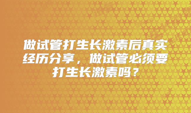 做试管打生长激素后真实经历分享，做试管必须要打生长激素吗？