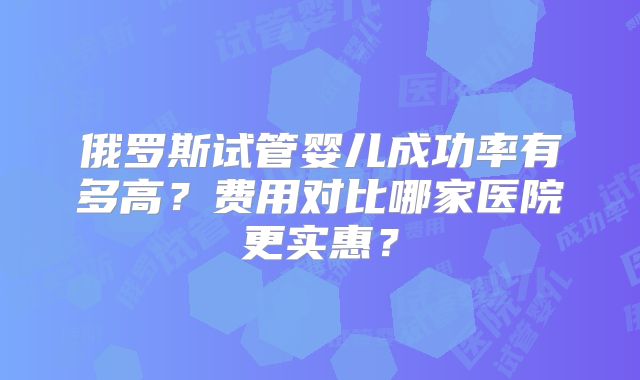 俄罗斯试管婴儿成功率有多高？费用对比哪家医院更实惠？