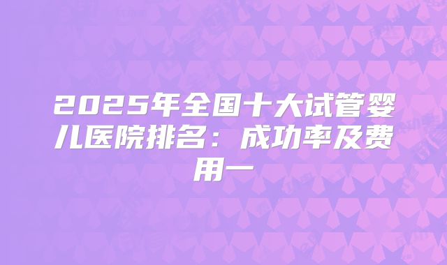 2025年全国十大试管婴儿医院排名：成功率及费用一