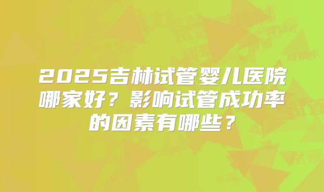 2025吉林试管婴儿医院哪家好？影响试管成功率的因素有哪些？