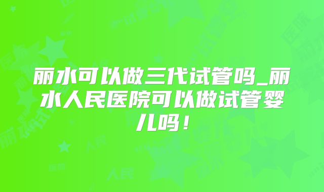 丽水可以做三代试管吗_丽水人民医院可以做试管婴儿吗！