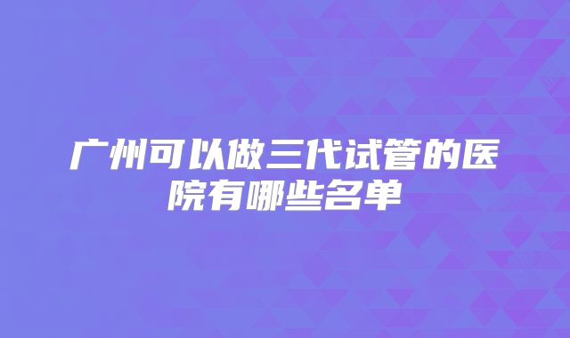 广州可以做三代试管的医院有哪些名单