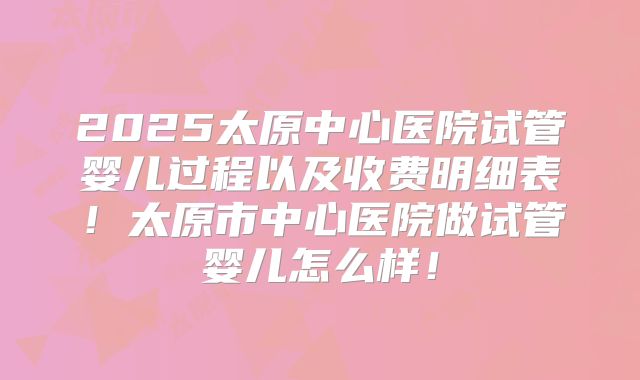 2025太原中心医院试管婴儿过程以及收费明细表！太原市中心医院做试管婴儿怎么样！