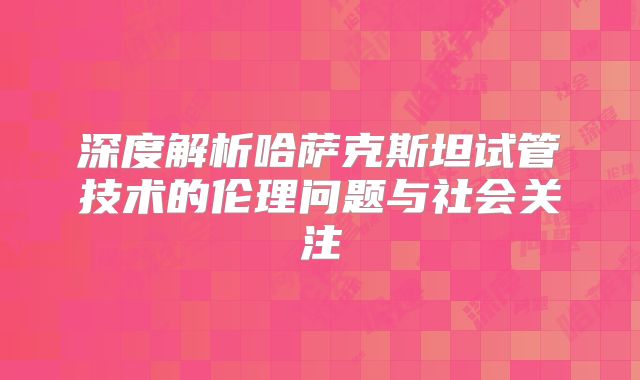 深度解析哈萨克斯坦试管技术的伦理问题与社会关注