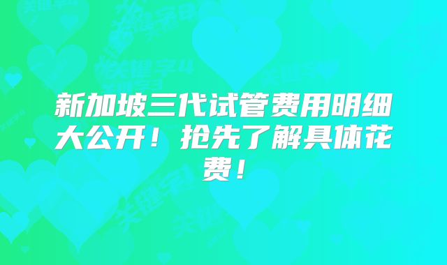 新加坡三代试管费用明细大公开！抢先了解具体花费！