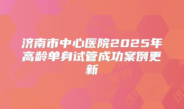 济南市中心医院2025年高龄单身试管成功案例更新