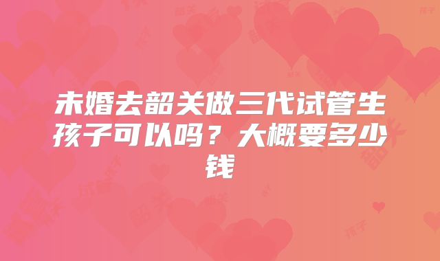 未婚去韶关做三代试管生孩子可以吗?大概要多少钱