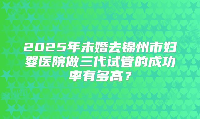2025年未婚去锦州市妇婴医院做三代试管的成功率有多高?