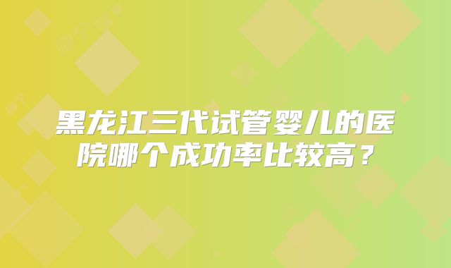 黑龙江三代试管婴儿的医院哪个成功率比较高?