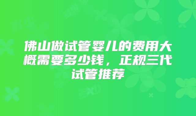 佛山做试管婴儿的费用大概需要多少钱，正规三代试管推荐