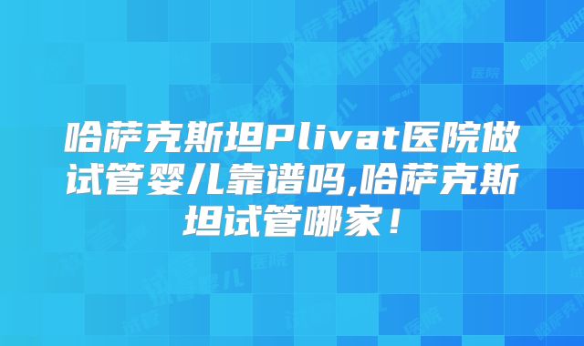 哈萨克斯坦Plivat医院做试管婴儿靠谱吗,哈萨克斯坦试管哪家！