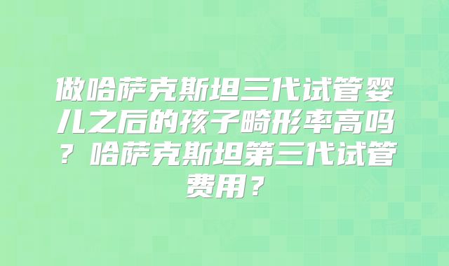 做哈萨克斯坦三代试管婴儿之后的孩子畸形率高吗？哈萨克斯坦第三代试管费用？
