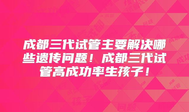 成都三代试管主要解决哪些遗传问题！成都三代试管高成功率生孩子！