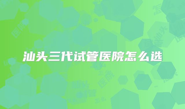 汕头三代试管医院怎么选