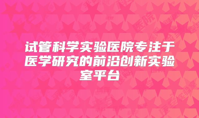 试管科学实验医院专注于医学研究的前沿创新实验室平台