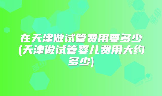在天津做试管费用要多少(天津做试管婴儿费用大约多少)