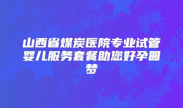 山西省煤炭医院专业试管婴儿服务套餐助您好孕圆梦