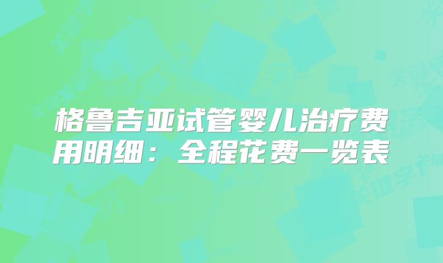 格鲁吉亚试管婴儿治疗费用明细:全程花费一览表
