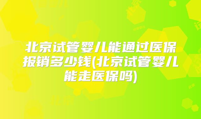 北京试管婴儿能通过医保报销多少钱(北京试管婴儿能走医保吗)