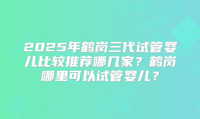 2025年鹤岗三代试管婴儿比较推荐哪几家?鹤岗哪里可以试管婴儿?