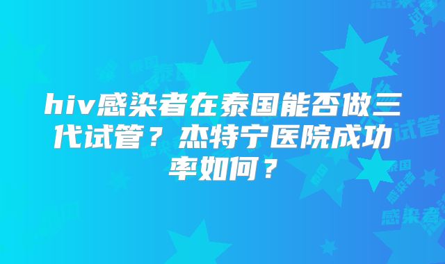 hiv感染者在泰国能否做三代试管？杰特宁医院成功率如何？
