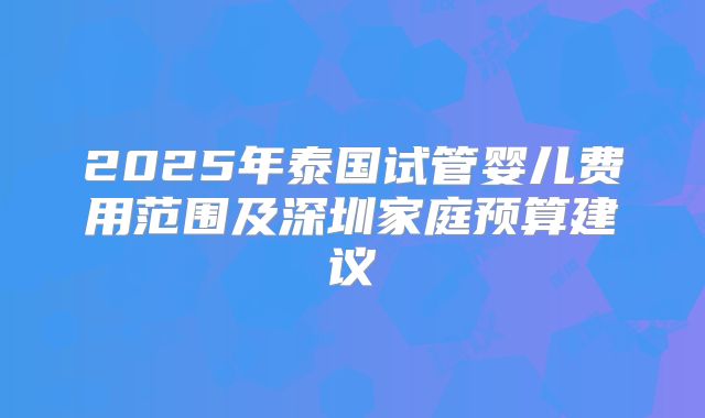2025年泰国试管婴儿费用范围及深圳家庭预算建议