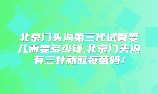 北京门头沟第三代试管婴儿需要多少钱,北京门头沟有三针新冠疫苗吗！