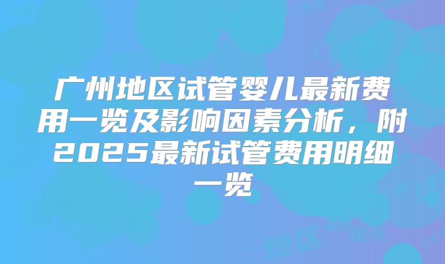 广州地区试管婴儿最新费用一览及影响因素分析，附2025最新试管费用明细一览