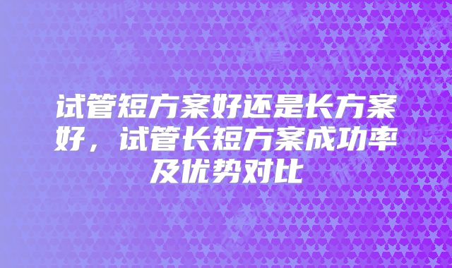 试管短方案好还是长方案好，试管长短方案成功率及优势对比