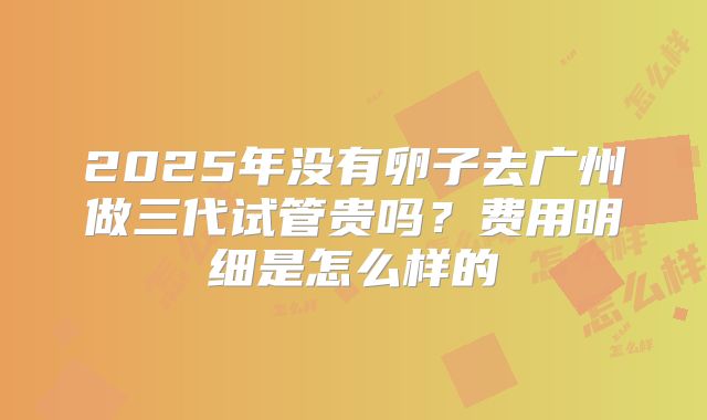 2025年没有卵子去广州做三代试管贵吗？费用明细是怎么样的