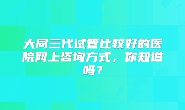大同三代试管比较好的医院网上咨询方式，你知道吗？