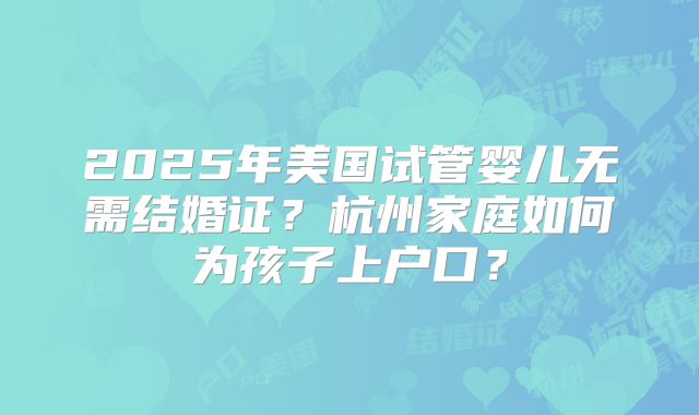 2025年美国试管婴儿无需结婚证？杭州家庭如何为孩子上户口？